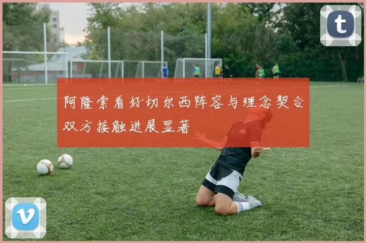 阿隆索看好切尔西阵容与理念契合双方接触进展显著