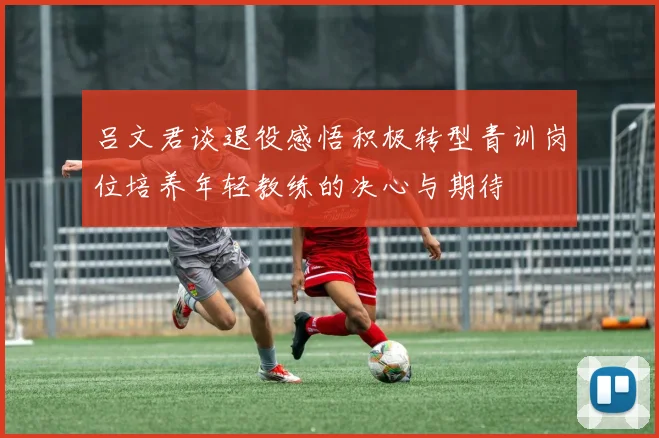 吕文君谈退役感悟积极转型青训岗位培养年轻教练的决心与期待