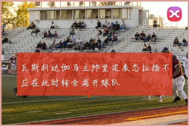 瓦斯科达伽马主帅坚定表态拉扬不应在此时转会离开球队