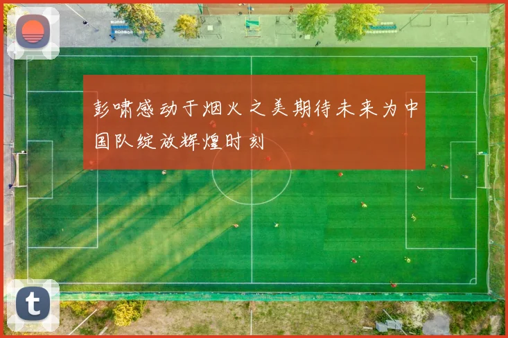 彭啸感动于烟火之美期待未来为中国队绽放辉煌时刻