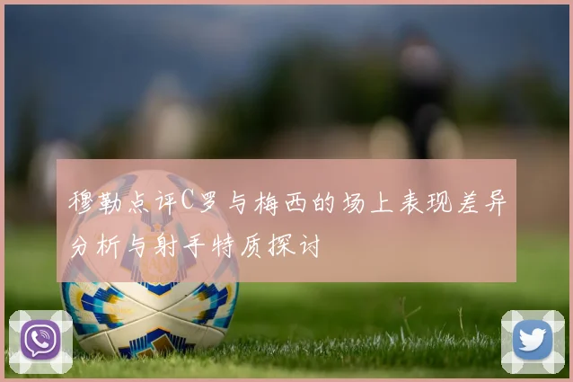 穆勒点评C罗与梅西的场上表现差异分析与射手特质探讨