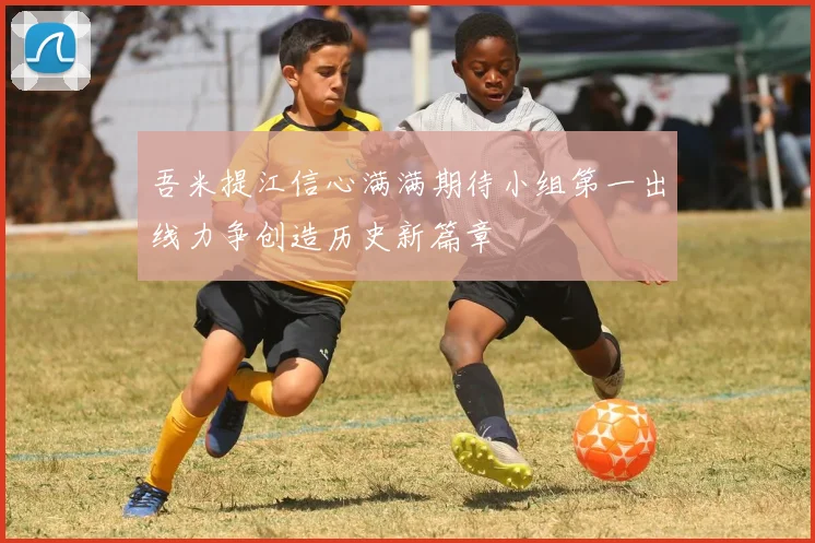 吾米提江信心满满期待小组第一出线力争创造历史新篇章