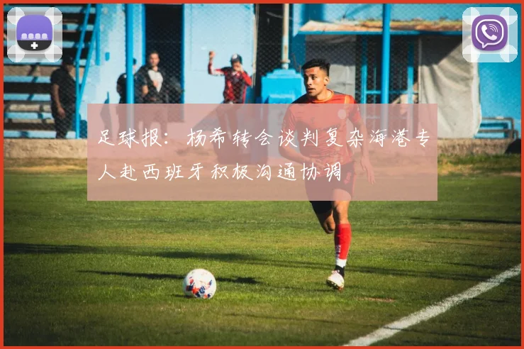 足球报：杨希转会谈判复杂海港专人赴西班牙积极沟通协调