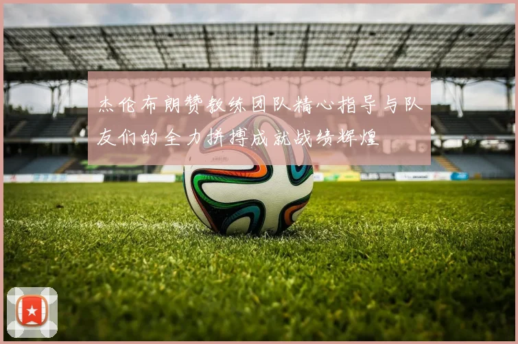 杰伦布朗赞教练团队精心指导与队友们的全力拼搏成就战绩辉煌