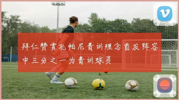 拜仁赞赏孔帕尼青训理念首发阵容中三分之一为青训球员