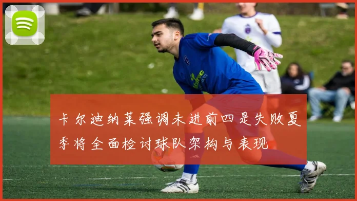 卡尔迪纳莱强调未进前四是失败夏季将全面检讨球队架构与表现