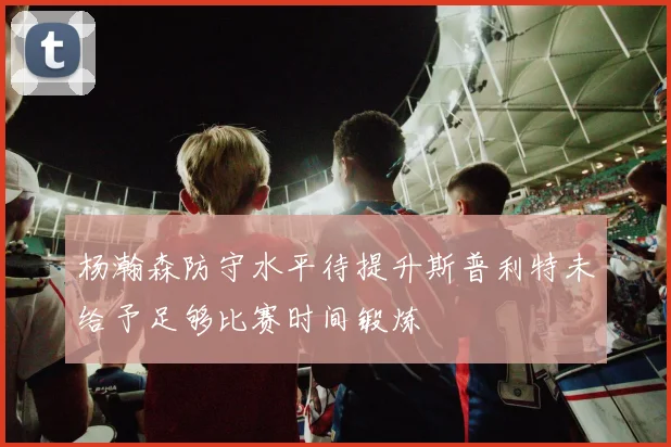 杨瀚森防守水平待提升斯普利特未给予足够比赛时间锻炼